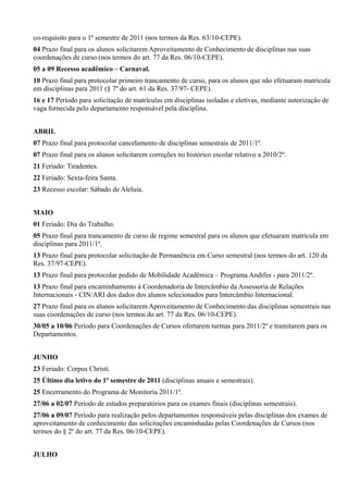 co-requisito para o 1º semestre de 2011 (nos termos da Res. 63/10-CEPE).
04 Prazo final para os alunos solicitarem Aproveitamento de Conhecimento de disciplinas nas suas
coordenações de curso (nos termos do art. 77 da Res. 06/10-CEPE).
05 a 09 Recesso acadêmico – Carnaval.
10 Prazo final para protocolar primeiro trancamento de curso, para os alunos que não efetuaram matrícula
em disciplinas para 2011 (§ 7º do art. 61 da Res. 37/97- CEPE).
16 e 17 Período para solicitação de matrículas em disciplinas isoladas e eletivas, mediante autorização de
vaga fornecida pelo departamento responsável pela disciplina.
ABRIL
07 Prazo final para protocolar cancelamento de disciplinas semestrais de 2011/1º.
07 Prazo final para os alunos solicitarem correções no histórico escolar relativo a 2010/2º.
21 Feriado: Tiradentes.
22 Feriado: Sexta-feira Santa.
23 Recesso escolar: Sábado de Aleluia.
MAIO
01 Feriado: Dia do Trabalho.
05 Prazo final para trancamento de curso de regime semestral para os alunos que efetuaram matrícula em
disciplinas para 2011/1º.
13 Prazo final para protocolar solicitação de Permanência em Curso semestral (nos termos do art. 120 da
Res. 37/97-CEPE).
13 Prazo final para protocolar pedido de Mobilidade Acadêmica – Programa Andifes - para 2011/2º.
13 Prazo final para encaminhamento à Coordenadoria de Intercâmbio da Assessoria de Relações
Internacionais - CIN/ARI dos dados dos alunos selecionados para Intercâmbio Internacional.
27 Prazo final para os alunos solicitarem Aproveitamento de Conhecimento das disciplinas semestrais nas
suas coordenações de curso (nos termos do art. 77 da Res. 06/10-CEPE).
30/05 a 10/06 Período para Coordenações de Cursos ofertarem turmas para 2011/2º e tramitarem para os
Departamentos.
JUNHO
23 Feriado: Corpus Christi.
25 Último dia letivo do 1º semestre de 2011 (disciplinas anuais e semestrais).
25 Encerramento do Programa de Monitoria 2011/1º.
27/06 a 02/07 Período de estudos preparatórios para os exames finais (disciplinas semestrais).
27/06 a 09/07 Período para realização pelos departamentos responsáveis pelas disciplinas dos exames de
aproveitamento de conhecimento das solicitações encaminhadas pelas Coordenações de Cursos (nos
termos do § 2º do art. 77 da Res. 06/10-CEPE).
JULHO
 
