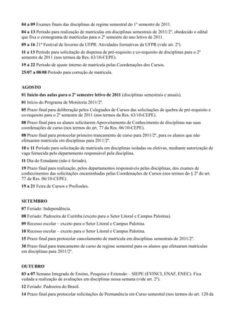 04 a 09 Exames finais das disciplinas de regime semestral do 1º semestre de 2011.
04 a 13 Período para realização de matrículas em disciplinas semestrais de 2011/2º, obedecido o edital
que fixa o cronograma de matrículas para o 2º semestre do ano letivo de 2011.
09 a 16 21º Festival de Inverno da UFPR: Atividades formativas da UFPR (vide art. 2º).
11 a 13 Período para solicitação de dispensa de pré-requisito e co-requisito de disciplinas para o 2º
semestre de 2011 (nos termos da Res. 63/10-CEPE).
19 a 22 Período de ajuste interno de matrícula pelas Coordenações dos Cursos.
25/07 a 08/08 Período para correção de matrícula.
AGOSTO
01 Início das aulas para o 2º semestre letivo de 2011 (disciplinas semestrais e anuais).
01 Início do Programa de Monitoria 2011/2º.
05 Prazo final para deliberação pelos Colegiados de Cursos das solicitações de quebra de pré-requisito e
co-requisito para o 2º semestre de 2011 (nos termos da Res. 63/10-CEPE).
08 Prazo final para os alunos solicitarem Aproveitamento de Conhecimento de disciplinas nas suas
coordenações de curso (nos termos do art. 77 da Res. 06/10-CEPE).
08 Prazo final para protocolar primeiro trancamento de curso para 2011/2º, para os alunos que não
efetuaram matrícula em disciplinas para 2011/2º.
10 e 11 Período para solicitação de matrícula em disciplinas isoladas ou eletivas, mediante autorização de
vaga fornecida pelo departamento responsável pela disciplina.
11 Dia do Estudante (não é feriado).
19 Prazo final para realização, pelos departamentos responsáveis pelas disciplinas, dos exames de
conhecimentos das solicitações encaminhadas pelas Coordenações de Cursos (nos termos do § 2º do art.
77 da Res. 06/10-CEPE).
19 a 21 Feira de Cursos e Profissões.
SETEMBRO
07 Feriado: Independência.
08 Feriado: Padroeira de Curitiba (exceto para o Setor Litoral e Campus Palotina).
09 Recesso escolar – exceto para o Setor Litoral e Campus Palotina.
10 Recesso escolar – exceto para o Setor Litoral e Campus Palotina.
15 Prazo final para protocolar cancelamento de matrícula em disciplinas semestrais de 2011/2º.
30 Prazo final para trancamento de curso de regime semestral para os alunos que efetuaram matrículas
em disciplinas para 2011/2º.
OUTUBRO
03 a 07 Semana Integrada de Ensino, Pesquisa e Extensão – SIEPE (EVINCI, ENAF, ENEC). Fica
vedada a realização de avaliações em disciplinas nessa semana (vide art. 2º).
12 Feriado: Padroeira do Brasil.
14 Prazo final para protocolar solicitações de Permanência em Curso semestral (nos termos do art. 120 da
 