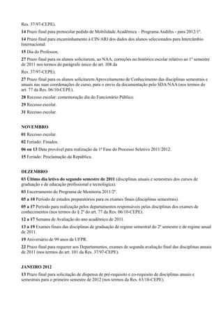 Res. 37/97-CEPE).
14 Prazo final para protocolar pedido de Mobilidade Acadêmica – Programa Andifes - para 2012/1º.
14 Prazo final para encaminhamento à CIN/ARI dos dados dos alunos selecionados para Intercâmbio
Internacional.
15 Dia do Professor.
27 Prazo final para os alunos solicitarem, ao NAA, correções no histórico escolar relativo ao 1º semestre
de 2011 nos termos do parágrafo único do art. 108 da
Res. 37/97-CEPE).
27 Prazo final para os alunos solicitarem Aproveitamento de Conhecimento das disciplinas semestrais e
anuais nas suas coordenações de curso, para o envio da documentação pelo SDA/NAA (nos termos do
art. 77 da Res. 06/10-CEPE).
28 Recesso escolar: comemoração dia do Funcionário Público.
29 Recesso escolar.
31 Recesso escolar.
NOVEMBRO
01 Recesso escolar.
02 Feriado: Finados.
06 ou 13 Data provável para realização da 1ª Fase do Processo Seletivo 2011/2012.
15 Feriado: Proclamação da República.
DEZEMBRO
03 Último dia letivo do segundo semestre de 2011 (disciplinas anuais e semestrais dos cursos de
graduação e de educação profissional e tecnológica).
03 Encerramento do Programa de Monitoria 2011/2º.
05 a 10 Período de estudos preparatórios para os exames finais (disciplinas semestrais).
05 a 17 Período para realização pelos departamentos responsáveis pelas disciplinas dos exames de
conhecimentos (nos termos do § 2º do art. 77 da Res. 06/10-CEPE).
12 a 17 Semana de Avaliação do ano acadêmico de 2011.
13 a 19 Exames finais das disciplinas de graduação de regime semestral do 2º semestre e de regime anual
de 2011.
19 Aniversário de 99 anos da UFPR.
22 Prazo final para requerer aos Departamentos, exames de segunda avaliação final das disciplinas anuais
de 2011 (nos termos do art. 101 da Res. 37/97-CEPE).
JANEIRO 2012
13 Prazo final para solicitação de dispensa de pré-requisito e co-requisito de disciplinas anuais e
semestrais para o primeiro semestre de 2012 (nos termos da Res. 63/10-CEPE).
 