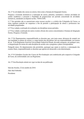Art. 2º As atividades dos cursos ou setores, bem como a Semana de Integração Ensino,
Pesquisa e Extensão destinam-se à realização de cursos, palestras, seminários e demais atividades de
caráter acadêmico e possuem a finalidade de proporcionar um período concentrado de atividades
formativas, atendendo ao disposto na Res. 70/04-CEPE.
§ 1º Tais períodos não se caracterizam como recesso escolar e, a critério dos Colegiados de Cursos, as
aulas regulares poderão ser suspensas a fim de permitir a participação de alunos e professores nas
atividades programadas.
§ 2º Fica vedada a realização de avaliações em disciplinas nesses períodos.
§ 3º Fica vedada a realização de outros eventos oficiais dos cursos concomitantes à Semana de Integração
Ensino, Pesquisa e Extensão.
Art. 3º Os Departamentos responsabilizarão os docentes que, sem justa causa, deixarem de cumprir em
sua totalidade os planos de ensino e a carga horária das disciplinas sob sua responsabilidade, nos termos
do art. 78 do Regimento Geral da Universidade Federal do Paraná, devendo assegurar, em qualquer caso,
a integralização do ensino de cada disciplina de acordo com o programa e plano correspondente.
Parágrafo único. Os departamentos não permitirão, quaisquer que sejam os motivos, a antecipação dos
exames finais, responsabilizando os docentes que agirem em desacordo a esta determinação.
Art. 4º O Calendário Escolar dos Cursos de Pós-Graduação será estabelecido pelo respectivo Colegiado
de Curso, de conformidade com seu Regimento.
Art. 5º Esta Resolução entrará em vigor na data de sua publicação.
Sala das Sessões, 22 de outubro de 2010.
Zaki Akel Sobrinho
Presidente
 