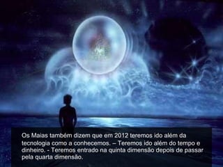 Os Maias também dizem que em 2012 teremos ido além da tecnologia como a conhecemos. – Teremos ido além do tempo e dinheiro. - Teremos entrado na quinta dimensão depois de passar pela quarta dimensão. 