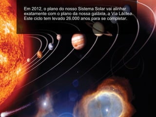 Em 2012, o plano do nosso Sistema Solar vai alinhar exatamente com o plano da nossa galáxia, a Via Láctea. Este ciclo tem levado 26.000 anos para se completar.  