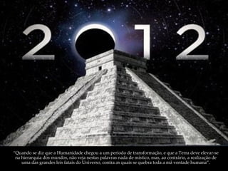 “ Quando se diz que a Humanidade chegou a um período de transformação, e que a Terra deve elevar-se na hierarquia dos mundos, não veja nestas palavras nada de místico, mas, ao contrário, a realização de uma das grandes leis fatais do Universo, contra as quais se quebra toda a má vontade humana”. 