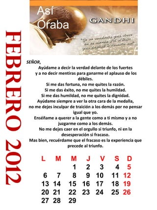 febrero 2012 SEÑOR ,  Ayúdame a decir la verdad delante de los fuertes y a no decir mentiras para ganarme el aplauso de los débiles. Si me das fortuna, no me quites la razón. Si me das éxito, no me quites la humildad. Si me das humildad, no me quites la dignidad. Ayúdame siempre a ver la otra cara de la medalla, no me dejes inculpar de traición a los demás por no pensar igual que yo. Enséñame a querer a la gente como a ti mismo y a no juzgarme como a los demás. No me dejes caer en el orgullo si triunfo, ni en la desesperación si fracaso. Mas bien, recuérdame que el fracaso es la experiencia que precede al triunfo. Así Oraba L  M  M  J  V  S  D 1  2  3  4  5  6  7  8  9  10  11  12  13  14  15  16  17  18  19  20  21  22  23  24  25  26 27  28  29  
