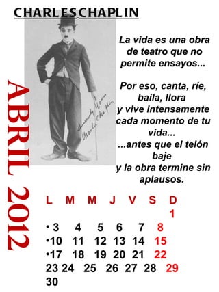 abril 2012 CHARLES   CHAPLIN   La vida es una obra de teatro que no permite ensayos...   Por eso, canta, ríe, baila, llora  y vive intensamente cada momento de tu vida...  ...antes que el telón baje  y la obra termine sin aplausos.  L  M  M  J  V  S  D 1  3  4  5  6  7  8   10  11  12  13  14  15   17  18  19  20  21  22  23 24  25  26  27  28  29 30 
