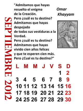 septiembre 2012 "Admitamos que hayas resuelto el enigma de la Creación. Pero ¿cuál es tu destino? Admitamos que hayas despojado de todas sus vestiduras a la Verdad. Pero ¿cuál es tu destino? Admitamos que hayas vivido cien años felices y que te esperen cien más. Pero ¿Cual es tu destino?" Omar Khayyam  L  M  M  J  V  S  D 1  2   3  4  5  6  7  8  9  10 11 12  13 14  15  16  17 18 19  20 21  22  23  24 25 26  27 28  29  30   
