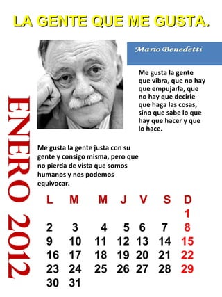 enero2012
LA GENTE QUE ME GUSTA.LA GENTE QUE ME GUSTA.
Me gusta la gente
que vibra, que no hay
que empujarla, que
no hay que decirle
que haga las cosas,
sino que sabe lo que
hay que hacer y que
lo hace.
Me gusta la gente justa con su
gente y consigo misma, pero que
no pierda de vista que somos
humanos y nos podemos
equivocar.
L M M J V S D
1
2 3 4 5 6 7 8
9 10 11 12 13 14 15
16 17 18 19 20 21 22
23 24 25 26 27 28 29
30 31
 