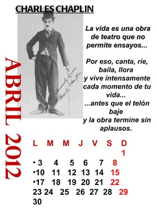 abril 2012 CHARLES   CHAPLIN   La vida es una obra de teatro que no permite ensayos...   Por eso, canta, ríe, baila, llora  y vive intensamente cada momento de tu vida...  ...antes que el telón baje  y la obra termine sin aplausos.  L  M  M  J  V  S  D 1  3  4  5  6  7  8   10  11  12  13  14  15   17  18  19  20  21  22  23 24  25  26  27  28  29 30 