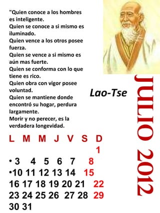 julio 2012 "Quien conoce a los hombres es inteligente. Quien se conoce a si mismo es iluminado. Quien vence a los otros posee fuerza. Quien se vence a si mismo es aún mas fuerte. Quien se conforma con lo que tiene es rico. Quien obra con vigor posee voluntad. Quien se mantiene donde encontró su hogar, perdura largamente. Morir y no perecer, es la verdadera longevidad. Lao-Tse   L  M  M  J  V  S  D 1   3  4  5  6  7  8   10 11 12 13 14  15   16 17 18 19 20 21  22   23 24 25 26  27 28  29 30 31 