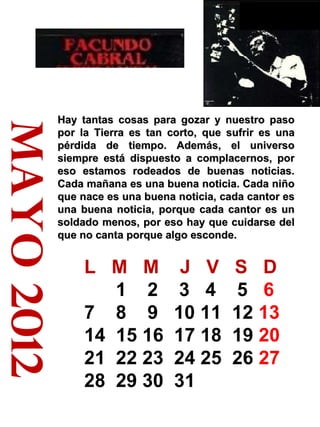 mayo 2012 Hay tantas cosas para gozar y nuestro paso por la Tierra es tan corto, que sufrir es una pérdida de tiempo. Además, el universo siempre está dispuesto a complacernos, por eso estamos rodeados de buenas noticias. Cada mañana es una buena noticia. Cada niño que nace es una buena noticia, cada cantor es una buena noticia, porque cada cantor es un soldado menos, por eso hay que cuidarse del que no canta porque algo esconde.  L  M  M  J  V  S  D 1  2  3  4  5  6  7  8  9  10 11  12  13  14  15 16  17 18  19  20  21  22 23  24 25  26  27  28  29 30  31 310 