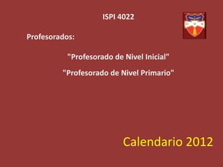ISPI 4022

Profesorados:

           "Profesorado de Nivel Inicial"
         "Profesorado de Nivel Primario"




                           Calendario 2012
 