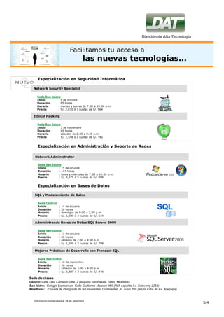 Facilitamos tu acceso a
                                            las nuevas tecnologías...

      Especialización en Seguridad Informática

   Network Security Specialist

      Sede San Isidro
      Inicio        : 9 de octubre
      Duración      : 95 horas
      Horario       : martes y jueves de 7:00 a 10:30 p.m.
      Precio        : S/. 2,870 ó 3 cuotas de S/. 964

   Ethical Hacking

      Sede San Isidro
      Inicio        : 3 de noviembre
      Duración      : 40 horas
      Horario       : sábados de 2:30 a 8:30 p.m.
      Precio        : S/. 1,558 ó 2 cuotas de S/. 782


      Especialización en Administración y Soporte de Redes

    Network Administrator

      Sede San Isidro
      Inicio        : 15 de octubre
      Duración      : 144 horas
      Horario       : lunes y miércoles de 7:00 a 10:30 p.m.
      Precio        : S/. 3,975 ó 5 cuotas de S/. 808


      Especialización en Bases de Datos

    SQL y Modelamiento de Datos

      Sede Central
      Inicio            :   14 de octubre
      Duración          :   50 horas
      Horario           :   domingos de 9:00 a 2:00 p.m.
      Precio            :   S/. 1,590 ó 3 cuotas de S/. 534

    Administrando Bases de Datos SQL Server 2008

      Sede San Isidro
      Inicio        : 13 de octubre
      Duración      : 50 horas
      Horario       : sábados de 2:30 a 8:30 p.m.
      Precio        : S/. 1,590 ó 2 cuotas de S/. 798

    Mejores Prácticas de Desarrollo con Transact SQL

      Sede San Isidro
      Inicio        : 10 de noviembre
      Duración      : 50 horas
      Horario       : sábados de 2:30 a 8:30 p.m.
      Precio        : S/. 1,885 ó 2 cuotas de S/. 946

Sede de clases
Central: Calle Diez Canseco cdra. 2 (esquina con Pasaje Tello), Miraflores
San Isidro: Colegio Sophianum, Calle Guillermo Marconi 460 (Ref. espalda Av. Salaverry 2255)
Miraflores: Escuela de Postgrado de la Universidad Continental, Jr. Junín 355 (altura Cdra 46 Av. Arequipa)


   Información válida hasta el 28 de setiembre
                                                                                                              3/4
 