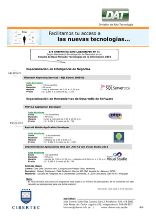 Facilitamos tu acceso a
                                 las nuevas tecnologías...

                        1ra Alternativa para Capacitarse en TI
                    Según Handsearch Investigación de Mercados en su
             Estudio de Base Mercado Tecnologías de la Información 2010




 Especialización en Inteligencia de Negocios


Microsoft Reporting Services - SQL Server 2008 R2

 Sede San Isidro
 Inicio        : 7 de noviembre
 Duración      : 60 horas
 Horario       : lunes y miércoles de 7:00 a 10:30 p.m.
 Precio        : S/. 2,205 ó 2 cuotas de S/. 1,107



 Especialización en Herramientas de Desarrollo de Software


PHP 5.0 Application Developer

   Sede Miraflores
   Inicio        : 5 de noviembre
   Duración      : 70 horas
   Horario       : lunes y miércoles de 7:00 a 10:30 p.m.
   Precio        : S/. 2,190 ó 3 cuotas de S/. 736


Android Mobile Application Developer

   Sede Miraflores
   Inicio        : 17 de noviembre
   Duración      : 60 horas
   Horario       : Sábados de 2:00 a 8:00 p.m.
   Precio        : S/. 2,550 ó 2 cuotas de S/. 1,280

Implementando Aplicaciones Web con .Net 4.0 con Visual Studio 2010

   Sede Miraflores
   Inicio        : 7 de diciembre
   Duración      : 70 horas
   Horario       : viernes de 7:00 a 10:30 p.m. y sábados de 8:00 a.m. a 1:30 p.m.
   Precio        : S/. 2,230 ó 3 cuotas de S/. 749

Sede de clases
Central: Calle Diez Canseco cdra. 2 (esquina con Pasaje Tello), Miraflores
San Isidro: Colegio Sophianum, Calle Guillermo Marconi 460 (Ref. espalda Av. Salaverry 2255)
Miraflores: Escuela de Postgrado de la Universidad Continental, Jr. Junín 355 (altura Cdra 46 Av. Arequipa)

 Nota:
 - El inicio de todos los cursos y/o programas está sujeto a un mínimo de participantes, de no cumplirse con este
   requisito se reprogramará para una fecha posterior.

                                                                           Información válida hasta el 28 de setiembre




                                        INFORMES
                                        Sede Central: Calle Diez Canseco Cdra 2, Miraflores Telf. 419-2900
                                        Sede Norte: Av. Carlos Izaguirre 233, Independencia Telf 614-1717
                                        informes@cibertec.edu.pe /          www.cibertec.edu.pe/dat                      4/4
 