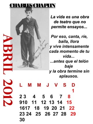 CH
ARL S CH L
E
AP IN
La vida es una obra
de teatro que no
permite ensayos...

abril 2012

Por eso, canta, ríe,
baila, llora
y vive intensamente
cada momento de tu
vida...
...antes que el telón
baje
y la obra termine sin
aplausos.

L

M

M

J

V

S

D
1

23 4 5 6 7 8
910 11 12 13 14 15
1617 18 19 20 21 22
23 24 25 26 27 28 29
30

 