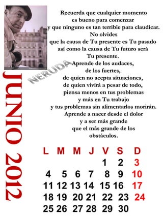 junio 2012

Recuerda que cualquier momento
es bueno para comenzar
y que ninguno es tan terrible para claudicar.
No olvides
que la causa de Tu presente es Tu pasado
así como la causa de Tu futuro será
Tu presente.
Aprende de los audaces,
de los fuertes,
de quien no acepta situaciones,
de quien vivirá a pesar de todo,
piensa menos en tus problemas
y más en Tu trabajo
y tus problemas sin alimentarlos morirán.
Aprende a nacer desde el dolor
y a ser más grande
que el más grande de los
obstáculos.

L M M J V S D
1 2 3
4 5 6 7 8 9 10
11 12 13 14 15 16 17
18 19 20 21 22 23 24
25 26 27 28 29 30

 