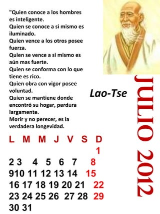 Lao-Tse

L M M J V S D
1
23 4 5 6 7 8
910 11 12 13 14 15
16 17 18 19 20 21 22
23 24 25 26 27 28 29
30 31

julio 2012

"Quien conoce a los hombres
es inteligente.
Quien se conoce a si mismo es
iluminado.
Quien vence a los otros posee
fuerza.
Quien se vence a si mismo es
aún mas fuerte.
Quien se conforma con lo que
tiene es rico.
Quien obra con vigor posee
voluntad.
Quien se mantiene donde
encontró su hogar, perdura
largamente.
Morir y no perecer, es la
verdadera longevidad.

 