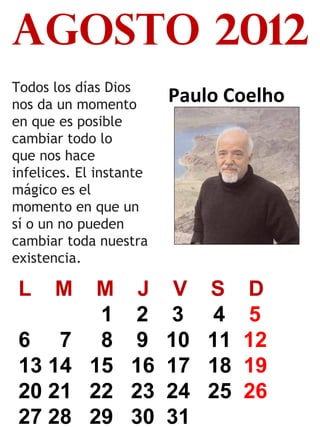 agosto 2012
Todos los días Dios
nos da un momento
en que es posible
cambiar todo lo
que nos hace
infelices. El instante
mágico es el
momento en que un
sí o un no pueden
cambiar toda nuestra
existencia.

L

M

6 7
13 14
20 21
27 28

Paulo Coelho

M J V
1 2 3
8 9 10
15 16 17
22 23 24
29 30 31

S
4
11
18
25

D
5
12
19
26

 