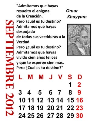 septiembre 2012

"Admitamos que hayas
Omar
resuelto el enigma
de la Creación.
Khayyam
Pero ¿cuál es tu destino?
Admitamos que hayas
despojado
de todas sus vestiduras a la
Verdad.
Pero ¿cuál es tu destino?
Admitamos que hayas
vivido cien años felices
y que te esperen cien más.
Pero ¿Cual es tu destino?"

L M M J V S D
1 2
3 4 5 6 7 8 9
10 11 12 13 14 15 16
17 18 19 20 21 22 23
24 25 26 27 28 29 30

 