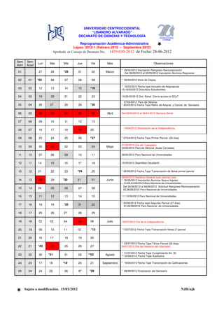 UNIVERSIDAD CENTROCCIDENTAL
                                                “LISANDRO ALVARADO”
                                          DECANATO DE CIENCIAS Y TECNOLOGÍA

                                            Reprogramación Académica-Administrativa
                                       Lapso: 2012-1 (Febrero 2012 – Septiembre 2012)
                          Aprobada en Consejo de Decanato No. 1459-030-2012 de Fecha:            28-06-2012

Sem    Sem
              Lun    Mar        Mie       Jue     Vie        Mes                                  Observaciones
Adm    Acad
                                                                       * 29/02/2012 Inscripción Reingreso-Reincorporación
01             27     28        *29       01      02        Marzo        Del 29/02/2012 al 02/03/2012 Inscripción Alumnos Regulares

02      01    *05     06         07       08      09                   * 05/03/2012 Inicio de Clases

                                                                       * 16/03/2012 Fecha tope Inclusión de Asignaturas
03      02     12     13         14       15     *16                   15,16/03/2012 Disturbios Estudiantiles

04      03     19     20         21       22      23                   19,20/03/2012 Dist. Estud. Cierre acceso al DCyT

                                                                         27/03/2012 Paro de Obreros
05      04     26     27         28       29     *30                   * 30/03/2012 Fecha Tope Retiro de Asignat. y Cancel. de Semestre


06      05     02     03         04       05      06         Abril     Del 02/04/2012 al 06/04 2012 Semana Santa


07      06     09     10         11       12      13

                                                                        19/04/2012 Declaración de la Independencia
08      07     16     17         18       19     20

09      08     23     24         25       26     *27                   * 27/04/2012 Fecha Tope Primer Parcial (29 días)

                                                                       01/05/2012 Día del Trabajador
10      09     30     01         02       03      04        Mayo       04/05/2012 Paro de Obreros (Aulas Cerradas)

11      10     07     08         09       10      11                   09/05/2012 Paro Nacional de Universidades


12      11    14      15         16       17      18                   15/05/2012 Asamblea Estudiantil


13      12    21      22         23       *24     25                   * 24/05/2012 Fecha Tope Transcripción de Notas primer parcial

                                                                       28/05/2012 Natalicio General Juan Jacinto Lara
14      13     28     29        *30       31      01        Junio      * 30/05/2012 Inscripción Alumnos Nuevo Ingreso
                                                                         31/05,01/06/2012 Paro Nacional de Universidades
                                                                        Del 04/06/2012 al 08/06/2012 Solicitud Reingreso-Reincorporación
15      14    04      05         06       07      08                    05,06/06/2012 Paro Nacional de Universidades

16      15     11     12         13       14      15                   11,12/06/2012 Paro Nacional de Universidades

                                                                       * 20/06/2012 Fecha tope Segundo Parcial (27 días)
17      16     18     19        *20       21      22                     21,22/06/2012 Paro Nacional de Universidades

18      17     25     26        27        28      29

19      18     02     03        04        05     06****     Julio      05/07/2012 Día de la Independencia


20      19     09     10        11        12      *13                  *13/07/2012 Fecha Tope Transcripción Notas 2° parcial


21      20     16     17         18       19     20
                                                                       * 23/07/2012 Fecha Tope Tercer Parcial (20 días)
22      21    *23     24         25       26     27                    24/07/2012 Día del Natalicio del Libertador

                                                                       * 31/07/2012 Fecha Tope Cumplimiento Art. 30
23      22     30    *31         01       02    **03       Agosto      ** 03/08/2012 Fecha Tope Sustitutiva

24      23     17    18         *19       20     21       Septiembre   * 19/09/2012 Fecha Tope Transcripción de Calificaciones


25      24     24    25          26       27     *28                   * 28/09/2012 Finalización del Semestre




      Sujeto a modificación. 15/01/2012                                                                                    NJH/njh
 