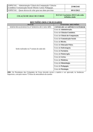 ESPECIAL – Administração/ Ciência da Computação/ Ciências
                                                                                     23/08/2102
 Contábeis/ Comunicação Social/ Direito/ Letras/ Pedagogia.
 ESPECIAL – Quem deixou de colar grau nas datas previstas                            09/11/2012

                                                              DATAS/ Concluintes 2012/2 não estão
            COLAÇÃO DE GRAU DE CURSOS
                                                                      definidas ainda


                             REUNIÕES DOS COLEGIADOS
                    DATAS                                           EVENTOS / REUNIÕES
   SERÃO REALIZADAS NA 4ª SEMANA DE CADA MÊS                CONSELHO ACADÊMICO SUPERIOR
                                                            Curso de Administração.
                                                            Curso de Ciências Contábeis.
                                                            Curso de Ciência da Computação.
                                                            Curso de Comunicação Social.
                                                            Curso de Direito.
                                                            Curso de Educação Física.
                                                            Curso de Enfermagem.
          Serão realizadas na 2ª semana de cada mês
                                                            Curso de Farmácia.
                                                            Curso de Fisioterapia.
                                                            Curso de Letras.
                                                            Curso de Medicina.
                                                            Curso de Odontologia.
                                                            Curso de Pedagogia.
                                                            Curso de Psicologia.
OBS: Os Presidentes dos Colegiados de Curso deverão enviar a matéria a ser aprovada, às Instâncias
Superiores, com pelo menos 72 horas de antecedência da reunião.
 