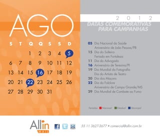 AGO
                                        2 0   1  2
                               DATAS COMEMORATIVAS
                                  PARA CAMPANHAS

S   T   Q   Q   S   S   D       05 Dia Nacional da Saúde
                                   Aniversário de João Pessoa/PB
                                15 Dia do Solteiro
        1   2   3   4   5          Feriado em Fortaleza
                                11 Dia do Advogado
6   7   8   9   10 11 12        16 Aniversário de Teresina/PI
                                19 Dia Mundial da Fotografia
13 14 15 16 17 18 19               Dia do Artista de Teatro
                                20 Dia dos Maçons
20 21 22 23 24 25 26            22 Dia do Folclore
                                   Aniversário de Campo Grande/MS
27 28 29 30 31                  29 Dia Mundial de Combate ao Fumo




                                Feriados:   Nacional   Estadual   Municipal




                            55 11 3627-3677 • comercial@allin.com.br
 