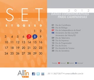 SET
                                        2 0   1  2
                               DATAS COMEMORATIVAS
                                  PARA CAMPANHAS

S   T   Q   Q   S   S   D       01   Dia do Corinthiano
                                03   Dia do Biólogo
                                07   Dia da Independência do Brasil
                    1   2       08   Aniversário de São Luiz/MA
                                     Aniversário de Vitória/ES
3   4   5   6   7   8   9       09   Dia do Veterinário
                                10   Dia da Imprensa
10 11 12 13 14 15 16            13   Dia do Programador
                                21   Dia da Árvore
17 18 19 20 21 22 23            27   Dia Mundial do Turismo
                                30   Dia da Secretária
24 25 26 27 28 29 30


                                Feriados:   Nacional   Estadual   Municipal




                            55 11 3627-3677 • comercial@allin.com.br
 