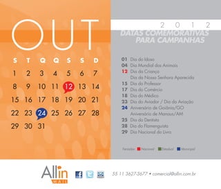 OUT
                                        2 0   1  2
                               DATAS COMEMORATIVAS
                                  PARA CAMPANHAS

S   T   Q   Q   S   S   D       01 Dia do Idoso
                                04 Dia Mundial dos Animais
                                12 Dia da Criança
1   2   3   4   5   6   7          Dia da Nossa Senhora Aparecida
                                15 Dia do Professor
8   9   10 11 12 13 14          17 Dia do Comércio
                                18 Dia do Médico
15 16 17 18 19 20 21            23 Dia do Aviador / Dia da Aviação
                                24 Aniversário de Goiânia/GO
22 23 24 25 26 27 28               Aniversário de Manaus/AM
                                25 Dia do Dentista
29 30 31                        28 Dia do Flamenguista
                                29 Dia Nacional do Livro


                                Feriados:   Nacional   Estadual   Municipal




                            55 11 3627-3677 • comercial@allin.com.br
 