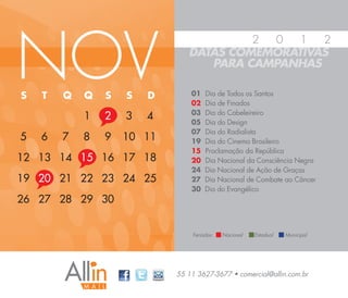 NOV
                                        2 0   1  2
                               DATAS COMEMORATIVAS
                                  PARA CAMPANHAS

S   T   Q   Q   S   S   D       01   Dia de Todos os Santos
                                02   Dia de Finados
                                03   Dia do Cabeleireiro
            1   2   3   4       05   Dia do Design
                                07   Dia do Radialista
5   6   7   8   9   10 11       19   Dia do Cinema Brasileiro
                                15   Proclamação da República
12 13 14 15 16 17 18            20   Dia Nacional da Consciência Negra
                                24   Dia Nacional de Ação de Graças
19 20 21 22 23 24 25            27   Dia Nacional de Combate ao Câncer
                                30   Dia do Evangélico
26 27 28 29 30


                                Feriados:   Nacional   Estadual   Municipal




                            55 11 3627-3677 • comercial@allin.com.br
 