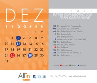DEZ
                                         2 0   1  2
                                DATAS COMEMORATIVAS
                                   PARA CAMPANHAS

S    T   Q   Q   S   S   D       04   Dia Mundial da Propaganda
                                 05   Aniversário de Maceió/AL
                                 09   Dia do Profissional de Culinária
                     1   2       11   Dia do Arquiteto
                                      Dia do Engenheiro
3    4   5   6   7   8   9       12   Aniversário de Belo Horizonte/MG
                                 20   Dia do Mecânico
10 11 12 13 14 15 16             23   Dia do Atleta Amador
                                 25   Dia de Natal
17 18 19 20 21 22 23             26   Dia da Lembrança
                                 28   Aniversário de Rio Branco/AC
24 25 26 27 28 29 30             31   Dia da Esperança


31
                                 Feriados:   Nacional   Estadual   Municipal




                             55 11 3627-3677 • comercial@allin.com.br
 