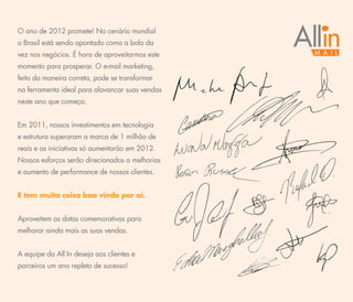 O ano de 2012 promete! No cenário mundial
o Brasil está sendo apontado como a bola da
vez nos negócios. É hora de aproveitarmos este
momento para prosperar. O e-mail marketing,
feito da maneira correta, pode se transformar
na ferramenta ideal para alavancar suas vendas
neste ano que começa.


Em 2011, nossos investimentos em tecnologia
e estrutura superaram a marca de 1 milhão de
reais e as iniciativas só aumentarão em 2012.
Nossos esforços serão direcionados a melhorias
e aumento de performance de nossos clientes.


E tem muita coisa boa vindo por aí.


Aproveitem as datas comemorativas para
melhorar ainda mais as suas vendas.


A equipe da All In deseja aos clientes e
parceiros um ano repleto de sucesso!
 