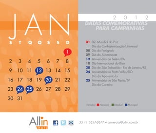 JAN
                                        2 0   1  2
                               DATAS COMEMORATIVAS
                                  PARA CAMPANHAS

S   T   Q   Q   S   S   D       01 Dia Mundial da Paz
                                   Dia da Confraternização Universal
                                08 Dia do Fotógrafo
                        1       09 Dia do Austronauta
                                12 Aniversário de Belém/PA
2   3   4   5   6   7   8       18 Dia Internacional do Riso
                                20 Dia de São Sebastião - Rio de Janeiro/RJ
9   10 11 12 13 14 15           24 Aniversário de Porto Velho/RO
                                   Dia do Aposentado
16 17 18 19 20 21 22            25 Aniversário de São Paulo/SP
                                   Dia do Carteiro
23 24 25 26 27 28 29
30 31
                                Feriados:   Nacional   Estadual   Municipal




                            55 11 3627-3677 • comercial@allin.com.br
 