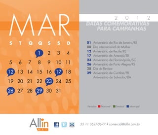 M AR
                                        2 0   1  2
                               DATAS COMEMORATIVAS
                                  PARA CAMPANHAS

S   T   Q   Q   S   S   D       01   Aniversário do Rio de Janeiro/RJ
                                08   Dia Internacional da Mulher
                                12   Aniversário de Recife/PE
            1   2   3   4       17   Aniversário de Aracajú/SE
                                23   Aniversário de Florianópolis/SC
5   6   7   8   9   10 11       26   Aniversário de Porto Alegre/RS
                                28   Dia do Revisor
12 13 14 15 16 17 18            29   Aniversário de Curitiba/PR
                                     Aniversário de Salvador/BA
19 20 21 22 23 24 25
26 27 28 29 30 31


                                Feriados:   Nacional   Estadual   Municipal




                            55 11 3627-3677 • comercial@allin.com.br
 