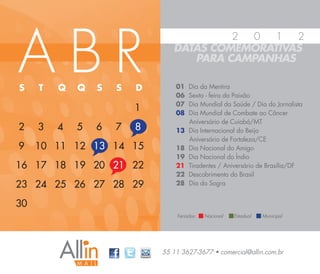 ABR
                                         2 0   1  2
                                DATAS COMEMORATIVAS
                                   PARA CAMPANHAS

S    T   Q   Q   S   S   D       01   Dia da Mentira
                                 06   Sexta - feira da Paixão
                                 07   Dia Mundial da Saúde / Dia do Jornalista
                         1       08   Dia Mundial de Combate ao Câncer
                                      Aniversário de Cuiabá/MT
2    3   4   5   6   7   8       13   Dia Internacional do Beijo
                                      Aniversário de Fortaleza/CE
9    10 11 12 13 14 15           18   Dia Nacional do Amigo
                                 19   Dia Nacional do Índio
16 17 18 19 20 21 22             21   Tiradentes / Aniversário de Brasília/DF
                                 22   Descobrimento do Brasil
23 24 25 26 27 28 29             28   Dia da Sogra


30
                                 Feriados:   Nacional   Estadual   Municipal




                             55 11 3627-3677 • comercial@allin.com.br
 