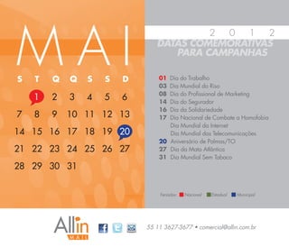 MAI
                                        2 0   1  2
                               DATAS COMEMORATIVAS
                                  PARA CAMPANHAS

S   T   Q   Q   S   S   D       01 Dia do Trabalho
                                03 Dia Mundial do Riso
                                08 Dia do Profissional de Marketing
    1   2   3   4   5   6       14 Dia do Segurador
                                16 Dia da Solidariedade
7   8   9   10 11 12 13         17 Dia Nacional de Combate a Homofobia
                                   Dia Mundial da Internet
14 15 16 17 18 19 20               Dia Mundial das Telecomunicações
                                20 Aniversário de Palmas/TO
21 22 23 24 25 26 27            27 Dia da Mata Atlântica
                                31 Dia Mundial Sem Tabaco
28 29 30 31


                                Feriados:   Nacional   Estadual   Municipal




                            55 11 3627-3677 • comercial@allin.com.br
 