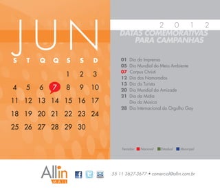 JUN
                                         2 0   1  2
                                DATAS COMEMORATIVAS
                                   PARA CAMPANHAS

S   T   Q   Q   S   S   D        01 Dia da Imprensa
                                 05 Dia Mundial do Meio Ambiente
                                 07 Corpus Christi
                1   2   3        12 Dia dos Namorados
                                 13 Dia do Turista
4   5   6   7   8   9   10       20 Dia Mundial da Amizade
                                 21 Dia da Mídia
11 12 13 14 15 16 17                Dia da Música
                                 28 Dia Internacional do Orgulho Gay
18 19 20 21 22 23 24
25 26 27 28 29 30


                                 Feriados:   Nacional   Estadual   Municipal




                             55 11 3627-3677 • comercial@allin.com.br
 
