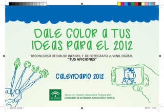 Dale color a tus
                       IDeas para el 2012
                       III CONCURSO DE DIBUJO INFANTIL Y DE FOTOGRAFÍA JUVENIL DIGITAL
                                             “TUS AFICIONES”



                                      calenDarIo 2012



calendario_ok.indd 1                                                                     29/12/11 12:53
 