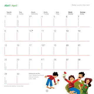 Abril | April                                                                                                                           Técnica I aguarela, edição digital




                    Segunda                          Terça         Quarta                               Quinta         Sexta        Sábado                                  Domingo
                    Monday                           Tuesday       Wednesday                            Thursday       Friday       Saturday                                Sunday

  1                              2                             3                       4                           5            6                       7




                                                                                                                                                     Dia Mundial da Saúde
                              Dia Internacional
Dia das Mentiras




                              do Livro Infantil




  8                              9                             10                      11                          12           13                      14




  15                            16                             17                      18                          19           20                      21




  22                            23                             24                      F                           26           27                      28
                              Dia Mundial do Livro




                                                                                     Dia da Liberdade
Dia Internacional
da Terra




  29                            30                             História de uma flor
                                                               Texto | Matilde Rosa Araújo
                                                               Editorial Caminho,
Dia Internacional




                                                               Lisboa, 2008
da Dança




Aconselhado por Gulbenkian / Casa da Leitura
 