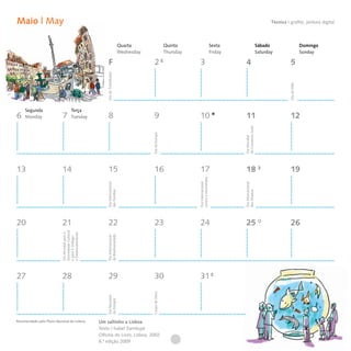 Maio | May                                                                                                                                                                 Técnica I grafite, pintura digital



                                                                           Quarta                      Quinta                          Sexta                        Sábado                        Domingo
                                                                           Wednesday                   Thursday                        Friday                       Saturday                      Sunday

                                                        F                                2                         3                             4                                    5




                                                      Dia do Trabalhador




                                                                                                                                                                                     Dia da Mãe
     Segunda                         Terça
6    Monday                 7        Tuesday            8                                9                         10                            11                                   12




                                                                                                                                                do Comércio Justo
                                                                                       Dia da Europa




                                                                                                                                                Dia Mundial
13                          14                          15                               16                        17                            18                                   19



                                                                                                                  contra a Homofobia
                                                      Dia Internacional




                                                                                                                                                Dia Internacional
                                                                                                                  Dia Internacional
                                                      das Famílias




                                                                                                                                                dos Museus
20                          21                          22                               23                        24                            25                                   26
                           Diversidade Cultural

                           e Desenvolvimento
                           Dia Mundial para a




                                                      da Biodiversidade
                                                      Dia Internacional
                           e para o Diálogo




27                          28                          29                               30                        31
                                                                                       Corpo de Deus
                                                      Dia Nacional
                                                      da Energia




Recomendado pelo Plano Nacional de Leitura        Um saltinho a Lisboa
                                                  Texto | Isabel Zambujal
                                                  Oficina do Livro, Lisboa, 2002
                                                  6.ª edição 2009
 