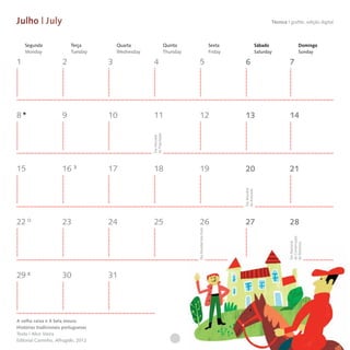Julho | July                                                                                                                        Técnica I grafite, edição digital



    Segunda               Terça          Quarta                     Quinta                            Sexta                  Sábado                    Domingo
    Monday                Tuesday        Wednesday                  Thursday                          Friday                 Saturday                  Sunday

1                     2              3               4                            5                            6                             7




8                     9              10              11                           12                           13                            14




                                                     da População
                                                     Dia Mundial



15                    16             17              18                           19                           20                            21




                                                                                                               Dia Mundial
                                                                                                               da Amizade
22                    23             24              25                           26                           27                            28
                                                                               Dia Mundial dos Avós




                                                                                                                                             da Conservação
                                                                                                                                             Dia Nacional

                                                                                                                                             da Natureza
29                    30             31




A velha caixa e A bela moura
Histórias tradicionais portuguesas
Texto | Alice Vieira
Editorial Caminho, Alfragide, 2012
 