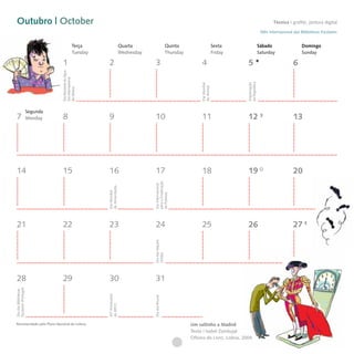 Outubro | October                                                                                                                                                    Técnica I grafite, pintura digital
                                                                                                                                                               Mês Internacional das Bibliotecas Escolares


                                               Terça                       Quarta                       Quinta                        Sexta                   Sábado                  Domingo
                                               Tuesday                     Wednesday                    Thursday                      Friday                  Saturday                Sunday

                                  1
                                 Dia Nacional da Água     2                              3                              4                      5                                 6
                                 Dia Internacional




                                                                                                                                               da República
                                                                                                                        Dia Mundial




                                                                                                                                               Implantação
                                                                                                                        do Animal
                                 da Música




                       Segunda
 7                     Monday     8                       9                              10                             11                     12                                13




 14                              15                       16                             17                             18                     19                                20
                                                                                       para a Erradicação
                                                                                       Dia Internacional
                                                         da Alimentação
                                                         Dia Mundial




                                                                                       da Pobreza




 21                              22                       23                             24                             25                     26                                27
                                                                                       Dia das Nações
                                                                                       Unidas




 28                              29                       30                             31
Escolares (Portugal)
Dia das Bibliotecas




                                                         30º Aniversário




                                                                                       Dia das Bruxas
                                                         da APCC




Recomendado pelo Plano Nacional de Leitura                                                                         Um saltinho a Madrid
                                                                                                                   Texto | Isabel Zambujal
                                                                                                                   Oficina do Livro, Lisboa, 2004
 