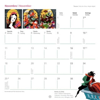 Novembro | November                                                                                                                       Técnica I tinta da china, edição digital



                                                                                                              Sexta                        Sábado                         Domingo
                                                                                                              Friday                       Saturday                       Sunday

                                                                                              1                         2                                    3




                                                                                             Dia de Todos-
                                                                                             -os-Santos
                     Segunda       Terça                      Quarta          Quinta
  4                  Monday    5   Tuesday     6              Wednesday   7   Thursday        8                         9                                    10




                                                                                             da Alimentação




                                                                                                                                                            Dia Mundial
                                                                                             Dia Europeu




                                                                                                                                                            da Ciência
  11                           12              13                         14                  15                        16                                   17
Dia de S. Martinho




                                                                                                                       Dia Internacional
                                                                                                                       para a Tolerância
  18                           19              20                         21                  22                        23                                   24
                                              Dia Universal
                                              da Criança




  25                           26              27                         28                  29                        30
da Violência contra
para a Eliminação
Dia Internacional


a Mulher




 Recomendado pelo Plano Nacional de Leitura                                              Romeu & Julieta
                                                                                         Texto | William Shakespeare
                                                                                         Tradução | Fernando Villas-Boas
                                                                                         Oficina do Livro, Alfragide, 2007
 