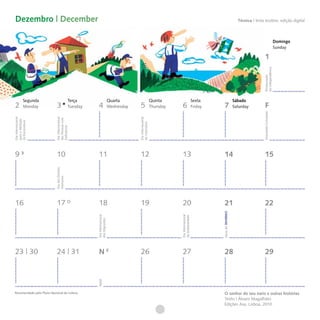 Dezembro | December                                                                                                                                                       Técnica I tinta ecoline, edição digital



                                                                                                                                                                                                               Domingo
                                                                                                                                                                                                               Sunday

                                                                                                                                                                                            1




                                                                                                                                                                                         da Independência
                                                                                                                                                                                         Restauração
            Segunda                           Terça                         Quarta                          Quinta                         Sexta                        Sábado
2           Monday          3                 Tuesday    4                  Wednesday    5                  Thursday    6                  Friday     7                 Saturday            F




                                                                                                                                                                                         Imaculada Conceição
Dia Internacional




                           Dia Internacional




                                                                                        Dia Internacional
                           das Pessoas com
para a Abolição
da Escravatura




                                                                                        do Voluntário
                           Deficiência




9                           10                           11                              12                             13                            14                                    15
                           Dia dos Direitos
                           Humanos




16                          17                           18                              19                             20                            21                                    22

                                                                                                                                                    Início do INVERNO
                                                                                                                       Dia Internacional
                                                        Dia Internacional




                                                                                                                       da Solidariedade
                                                        dos Migrantes




23 | 30                     24 | 31                      N                               26                             27                            28                                    29
                                                        Natal




Recomendado pelo Plano Nacional de Leitura                                                                                                           O senhor do seu nariz e outras histórias
                                                                                                                                                     Texto | Álvaro Magalhães
                                                                                                                                                     Edições Asa, Lisboa, 2010
 