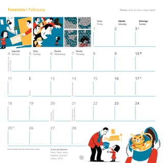 Fevereiro | February                                                                                                                Técnica I tinta da china, edição digital




                                                                                                                       Sexta        Sábado                Domingo
                                                                                                                       Friday       Saturday              Sunday

                                                                                                                   1            2                     3




                      Segunda             Terça                         Quarta                          Quinta
 4                    Monday     5        Tuesday    6                  Wednesday     7                 Thursday   8            9                     10
Dia Mundial da Luta
contra o Cancro




 11                             E                    13                               14                           15           16                    17
                                                                                    Dia dos Namorados
                                Entrudo




 18                             19                   20                               21                           22           23                    24
                                                                                    da Língua Materna
                                                                                    Dia Internacional
                                                    da Justiça Social
                                                    Dia Mundial




 25                             26                   27                               28




Recomendado pelo Plano Nacional de Leitura           A arca do tesouro
                                                     Texto | Alice Vieira
                                                     Editorial Caminho,
                                                     Lisboa, 2010
 