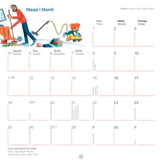 Março | March                                                                                                                           Técnica I tinta ecoline, edição digital




                                                                                                                                            Sexta        Sábado                              Domingo
                                                                                                                                            Friday       Saturday                            Sunday

                                                                                                                         1                           2                      3




     Segunda                                   Terça                             Quarta                  Quinta
4    Monday              5                     Tuesday      6                    Wednesday   7           Thursday        8                           9                      10




                                                                                                                      Dia Internacional
                                                                                                                      da Mulher
11                      12                                  13                               14                          15                          16                     17



                                                                                                                      do Consumidor
                                                                                                                      Dia Mundial
                                                                                                                      dos Direitos




18                      19                                  20                               21                          22                          23                     24
                                                                                             a Discriminação Racial
                                                                                             Dia Mundial da Árvore




                                                                                                                      Dia Mundial da Água
                                                         Início da PRIMAVERA




                                                                                             Internacional contra




                                                                                                                                                                          Dia do Estudante
                                                                                             e da Poesia | Dia
                      Dia do Pai




25                      26                                  27                               28                          F                           30                     P
                                                         Dia Mundial do Teatro
                      Dia do Livro Português




                                                                                                                      Sexta-feira Santa




                                                                                                                                                                          Páscoa




O pai mais horrível do mundo
Texto | João Miguel Tavares
A Esfera dos Livros, Lisboa, 2013
 