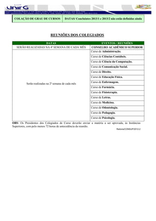 COLAÇÃO DE GRAU DE CURSOS               DATAS/ Concluintes 2013/1 e 2013/2 não estão definidas ainda




                             REUNIÕES DOS COLEGIADOS

                    DATAS                                            EVENTOS / REUNIÕES
   SERÃO REALIZADAS NA 4ª SEMANA DE CADA MÊS                 CONSELHO ACADÊMICO SUPERIOR
                                                             Curso de Administração.
                                                             Curso de Ciências Contábeis.
                                                             Curso de Ciência da Computação.
                                                             Curso de Comunicação Social.
                                                             Curso de Direito.
                                                             Curso de Educação Física.
                                                             Curso de Enfermagem.
          Serão realizadas na 2ª semana de cada mês
                                                             Curso de Farmácia.
                                                             Curso de Fisioterapia.
                                                             Curso de Letras.
                                                             Curso de Medicina.
                                                             Curso de Odontologia.
                                                             Curso de Pedagogia.
                                                             Curso de Psicologia.
OBS: Os Presidentes dos Colegiados de Curso deverão enviar a matéria a ser aprovada, às Instâncias
Superiores, com pelo menos 72 horas de antecedência da reunião.
                                                                                    Reitoria/CONSUP/2012-2
 