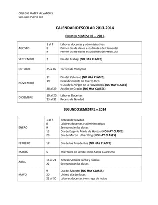 COLEGIO MATER SALVATORIS
San Juan, Puerto Rico
CALENDARIO ESCOLAR 2013-2014
PRIMER SEMESTRE – 2013
AGOSTO
1 al 7
8
9
Labores docentes y administrativas
Primer día de clases estudiantes de Elemental
Primer día de clases estudiantes de Preescolar
SEPTIEMBRE 2 Día del Trabajo (NO HAY CLASES)
OCTUBRE 25 a 26 Torneo de Volleyball
NOVIEMBRE
11
19
28 al 29
Día del Veterano (NO HAY CLASES)
Descubrimiento de Puerto Rico
y Día de la Virgen de la Providencia (NO HAY CLASES)
Acción de Gracias (NO HAY CLASES)
DICIEMBRE
19 al 20
23 al 31
Labores Docentes
Receso de Navidad
SEGUNDO SEMESTRE – 2014
ENERO
1 al 7
8
9
13
20
Receso de Navidad
Labores docentes y administrativas
Se reanudan las clases
Día de Eugenio María de Hostos (NO HAY CLASES)
Día de Martin Luther King (NO HAY CLASES)
FEBRERO 17 Día de los Presidentes (NO HAY CLASES)
MARZO 5 Miércoles de Ceniza-Inicio Santa Cuaresma
ABRIL
14 al 21
22
Receso Semana Santa y Pascua
Se reanudan las clases
MAYO
9
20
21 al 30
Día del Maestro (NO HAY CLASES)
Ultimo día de clases
Labores docentes y entrega de notas
 