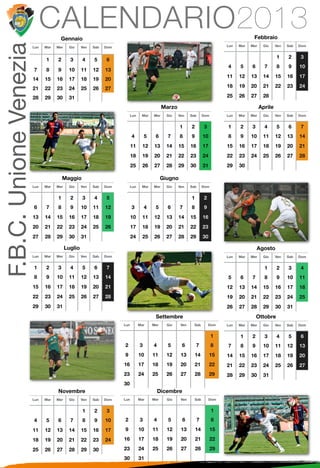 F.B.C. Unione Venezia         CALENDARIO2013
                                      Gennaio                                                                                                   Febbraio
                        Lun   Mar   Mer    Gio     Ven   Sab   Dom                                                                 Lun   Mar   Mer    Gio     Ven   Sab   Dom


                                                                                                                                                              1     2     3
                              1     2       3      4     5     6
                                                                                                                                   4     5     6       7      8     9     10
                        7     8     9      10      11    12    13
                                                                                                                                   11    12    13     14      15    16    17
                        14    15    16     17      18    19    20
                        21    22    23     24      25    26    27                                                                  18    19    20     21      22    23    24

                        28    29    30     31                                                                                      25    26    27     28

                                                                                               Marzo                                                 Aprile
                                                                           Lun    Mar    Mer     Gio   Ven    Sab       Dom        Lun   Mar   Mer    Gio     Ven   Sab   Dom


                                                                                                        1     2         3          1     2     3       4      5     6     7
                                                                           4         5    6      7      8     9         10         8     9     10     11      12    13    14
                                                                           11      12     13     14    15     16        17         15    16    17     18      19    20    21
                                                                           18      19     20     21    22     23        24         22    23    24     25      26    27    28
                                                                           25      26     27     28    29     30        31         29    30

                                        Maggio                                                 Giugno
                        Lun   Mar   Mer    Gio     Ven   Sab   Dom         Lun    Mar    Mer     Gio   Ven    Sab       Dom


                                    1       2      3     4     5                                              1         2
                        6     7     8       9      10    11    12          3         4    5      6      7     8         9
                        13    14    15     16      17    18    19          10      11     12     13    14     15        16
                        20    21    22     23      24    25    26          17      18     19     20    21     22        23
                        27    28    29     30      31                      24      25     26     27    28     29        30

                                          Luglio                                                                                                   Agosto
                        Lun   Mar   Mer    Gio     Ven   Sab   Dom                                                                 Lun   Mar   Mer    Gio     Ven   Sab   Dom


                        1     2     3       4      5     6     7                                                                                       1      2     3     4
                        8     9     10     11      12    13    14                                                                  5     6     7       8      9     10    11
                        15    16    17     18      19    20    21                                                                  12    13    14     15      16    17    18
                        22    23    24     25      26    27    28                                                                  19    20    21     22      23    24    25
                        29    30    31                                                                                             26    27    28     29      30    31
                                                                                          Settembre                                                Ottobre
                                                                     Lun         Mar     Mer     Gio    Ven     Sab         Dom    Lun   Mar   Mer    Gio     Ven   Sab   Dom


                                                                                                                              1          1     2       3      4     5     6
                                                                     2           3       4       5      6          7          8    7     8     9      10      11    12    13
                                                                     9           10      11      12     13        14         15    14    15    16     17      18    19    20
                                                                     16          17      18      19     20        21         22    21    22    23     24      25    26    27
                                                                     23          24      25      26     27        28         29    28    29    30     31
                                                                     30
                                    Novembre                                                 Dicembre
                        Lun   Mar   Mer    Gio     Ven   Sab   Dom   Lun         Mar     Mer     Gio    Ven       Sab        Dom


                                                   1     2     3                                                              1
                        4     5     6       7      8     9     10    2           3       4       5       6          7         8

                        11    12    13     14      15    16    17    9           10      11      12     13        14          15

                        18    19    20     21      22    23    24    16          17      18      19     20        21          22

                        25    26    27     28      29    30          23          24      25      26     27        28          29
                                                                     30          31
 