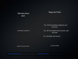 Segunda Parte

Semana trece
abril

Pg. 134 Demonstrative adjectives and
pronouns
From the 7 to the 11

Pg. 136 The present tense of poner, salir,
and traer
Pg. 139 Saber and conocer

myspanishlab

Dead line abril trece

¡Quiz número cuatro!

abril catorce (14)

 