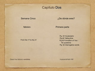 Capítulo Dos
Semana Cinco
febrero

From the 17 to the 21

Dead line febrero veintitrés

¿De dónde eres?
Primera parte

Pg. 43 Vocabulario
Pg.46 Telling time
Pg.50 Formation of Yes /
No questions
Pg. 52 Interrogative words

myspanishlab HW

 