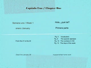 Capítulo Uno / Chapter One

Semana uno / Week 1

Hola, ¿qué tal?

enero /January

Primera parte

From the 21 to the 24

Dead line January 26

Pg. 5 Vocabulario
Pg. 8
The spanish alphabet
Pg. 10 The numbers 0-100
Pg. 13 The days of the week

myspanishlab home work

 